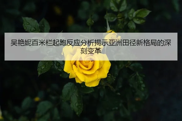 吴艳妮百米栏起跑反应分析揭示亚洲田径新格局的深刻变革（Leyu Sports）