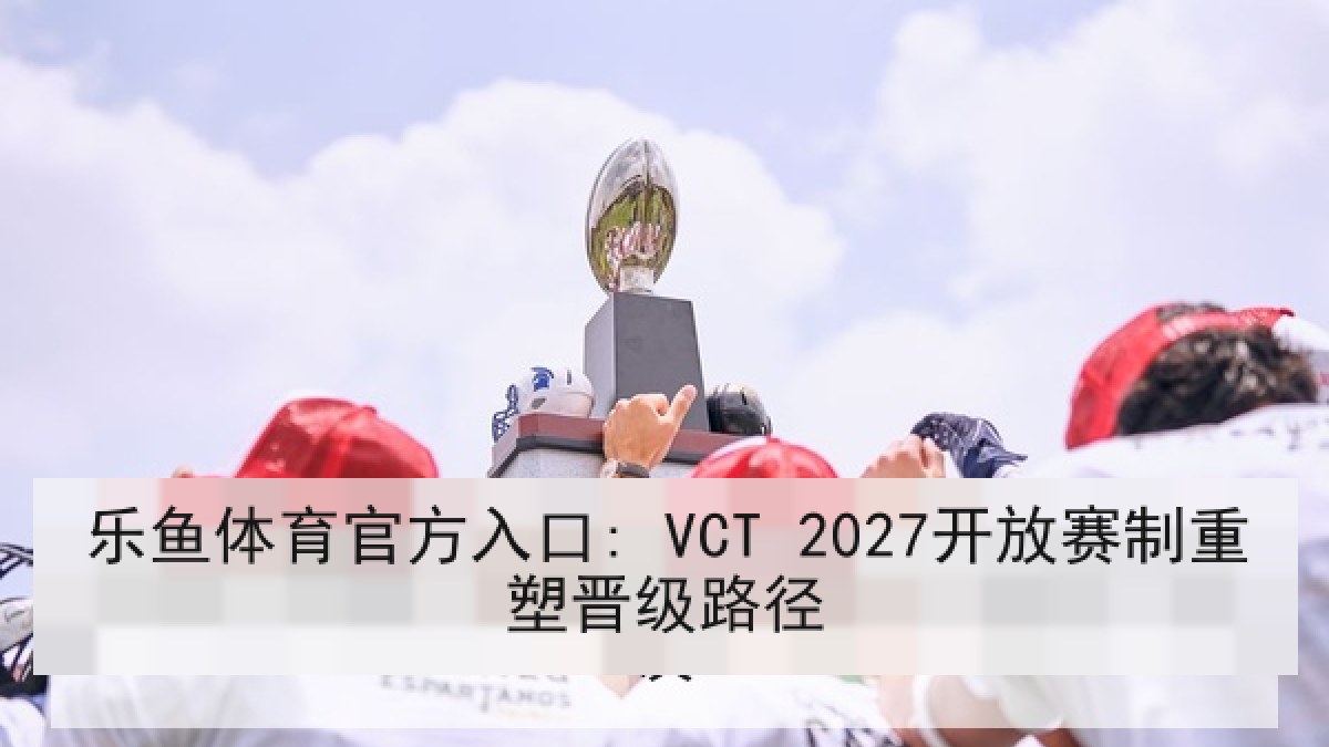 乐鱼体育官方入口: VCT 2027开放赛制重塑晋级路径