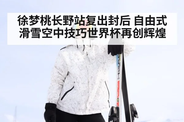徐梦桃长野站复出封后 自由式滑雪空中技巧世界杯再创辉煌