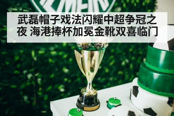武磊帽子戏法闪耀中超争冠之夜 海港捧杯加冕金靴双喜临门
