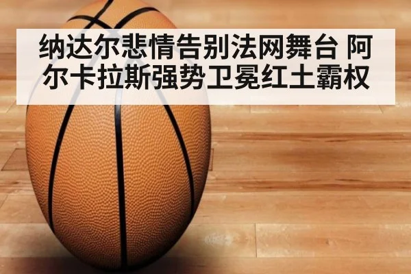 纳达尔悲情告别法网舞台 阿尔卡拉斯强势卫冕红土霸权